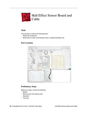 Page 3634 - PowerBook G4 (12-inch 1.33 GHz) Take Apart
 Hall Effect Sensor Board and Cable
Hall Effect Sensor Board and 
Cable
Tools
This procedure requires the following tools:
• Phillips #0 screwdriver
• Black stick (or other nonconductive nylon or plastic flat-blade tool)
Part Location
Preliminary Steps
Before you begin, remove the following:
• Battery
• Memory door and memory card 
• Keyboard
• Top case 