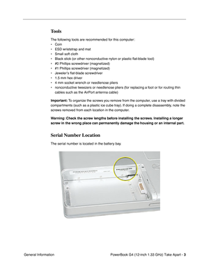 Page 5 
PowerBook G4 (12-inch 1.33 GHz) Take Apart -   
3  
 General Information 
Tools
 
The following tools are recommended for this computer:
• Coin
• ESD wriststrap and mat
• Small soft cloth
• Black stick (or other nonconductive nylon or plastic flat-blade tool) 
• #0 Phillips screwdriver (magnetized)
• #1 Phillips screwdriver (magnetized)
• Jeweler’s flat-blade screwdriver
• 1.5 mm hex driver 
• 4 mm socket wrench or needlenose pliers
• nonconductive tweezers or needlenose pliers (for replacing a foot or...