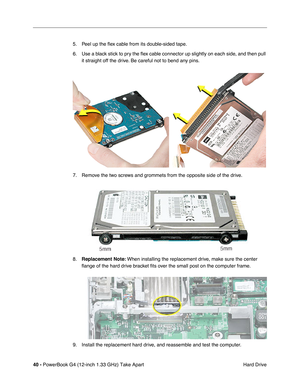 Page 4240 - PowerBook G4 (12-inch 1.33 GHz) Take Apart
 Hard Drive 5. Peel up the ﬂex cable from its double-sided tape. 
6. Use a black stick to pry the ﬂex cable connector up slightly on each side, and then pull 
it straight off the drive. Be careful not to bend any pins.
7. Remove the two screws and grommets from the opposite side of the drive.
8.Replacement Note: When installing the replacement drive, make sure the center 
ﬂange of the hard drive bracket ﬁts over the small post on the computer frame.
9....