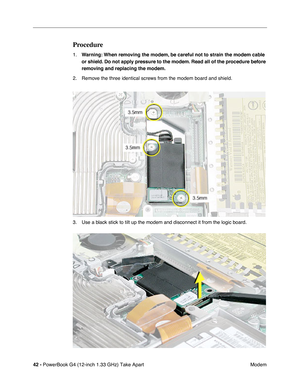 Page 4442 - PowerBook G4 (12-inch 1.33 GHz) Take Apart
 Modem
Procedure
1.Warning: When removing the modem, be careful not to strain the modem cable 
or shield. Do not apply pressure to the modem. Read all of the procedure before 
removing and replacing the modem.
2. Remove the three identical screws from the modem board and shield.
3. Use a black stick to tilt up the modem and disconnect it from the logic board. 