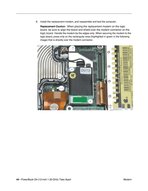 Page 4644 - PowerBook G4 (12-inch 1.33 GHz) Take Apart
 Modem 6. Install the replacement modem, and reassemble and test the computer.
Replacement Caution:  
When placing the replacement modem on the logic 
board, be sure to align the board and shield over the modem connector on the 
logic board. 
Handle the modem by the edges only. When securing the modem to the 
logic board, press only on the rectangular area (highlighted in green in the following 
image) that is directly over the modem connector. 