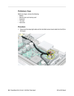 Page 4846 - PowerBook G4 (12-inch 1.33 GHz) Take Apart
 DC-to-DC Board
Preliminary Steps
Before you begin, remove the following:
• Battery
• Memory door and memory card
• Keyboard
• Top case
• Hard drive
Procedure
1. Disconnect the sleep light cable and the hall effect sensor board cable from the DC-to-
DC board. 