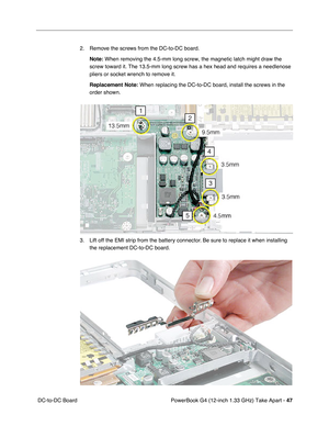 Page 49PowerBook G4 (12-inch 1.33 GHz) Take Apart - 47
 DC-to-DC Board2. Remove the screws from the DC-to-DC board.
Note:
 When removing the 4.5-mm long screw, the magnetic latch might draw the 
screw toward it. The 13.5-mm long screw has a hex head and requires a needlenose 
pliers or socket wrench to remove it.
Replacement Note:
 When replacing the DC-to-DC board, install the screws in the 
order shown.
3. Lift off the EMI strip from the battery connector. Be sure to replace it when installing 
the...