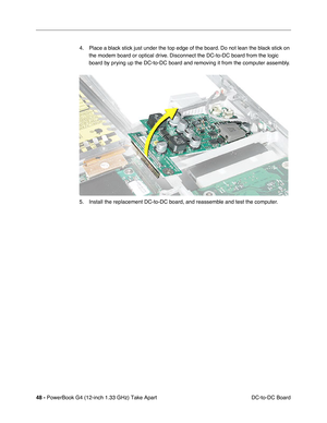 Page 5048 - PowerBook G4 (12-inch 1.33 GHz) Take Apart
 DC-to-DC Board 4. Place a black stick just under the top edge of the board. Do not lean the black stick on 
the modem board or optical drive. Disconnect the DC-to-DC board from the logic 
board by prying up the DC-to-DC board and removing it from the computer assembly.
5. Install the replacement DC-to-DC board, and reassemble and test the computer. 