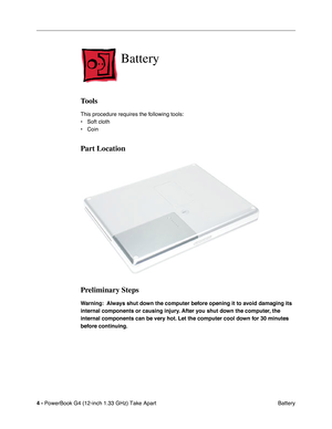 Page 6 
4 -  
PowerBook G4 (12-inch 1.33 GHz) Take Apart
 Battery 
Battery
 
Tools
 
This procedure requires the following tools:
• Soft cloth
• Coin 
Part Location
Preliminary Steps
 
Warning:  Always shut down the computer before opening it to avoid damaging its 
internal components or causing injury. After you shut down the computer, the 
internal components can be very hot. Let the computer cool down for 30 minutes 
before continuing. 