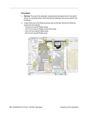 Page 5250 - PowerBook G4 (12-inch 1.33 GHz) Take Apart
 Heatsink and Fan Assembly
Procedure
1.Warning: The cone of the subwoofer, located below the heatsink and to the right of 
the fan, is a sensitive device. Avoid touching the subwoofer cone as you perform this 
procedure.
2. If tape covers any of the following screws, peel up the tape. Remove the following 
screws from the heatsink:
• Three 6-mm long #0 Phillips screws
• Two 7.5-mm long #1 Phillips screws with springs
• One 12.5-mm long #0 Phillips screw
•...