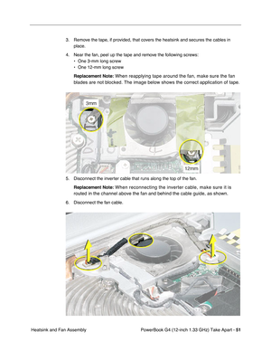 Page 53PowerBook G4 (12-inch 1.33 GHz) Take Apart - 51
 Heatsink and Fan Assembly3. Remove the tape, if provided, that covers the heatsink and secures the cables in 
place.
4. Near the fan, peel up the tape and remove the following screws:
• One 3-mm long screw
• One 12-mm long screw
Replacement Note:
 When reapplying tape around the fan, make sure the fan 
blades are not blocked. The image below shows the correct application of tape.
5. Disconnect the inverter cable that runs along the top of the fan....