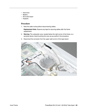 Page 57PowerBook G4 (12-inch 1.33 GHz) Take Apart - 55
 Inner Frame• Hard drive
• Modem
• DC-to-DC board
• Heatsink
Procedure
1. Note the cable routing before disconnecting cables. 
Replacement Note:
 Reserve any tape for securing cables after the frame 
replacement. 
2.Warning: The subwoofer cone, located below the right corner of the frame, is a 
sensitive device. Avoid touching the cone as you perform this procedure.
3. Disconnect the connector from the upper right corner of the logic board. 