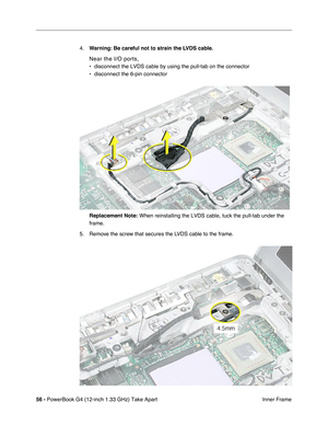 Page 5856 - PowerBook G4 (12-inch 1.33 GHz) Take Apart
 Inner Frame 4.Warning: Be careful not to strain the LVDS cable.
Near the I/O ports, 
• disconnect the LVDS cable by using the pull-tab on the connector
• disconnect the 6-pin connector
Replacement Note:
 When reinstalling the LVDS cable, tuck the pull-tab under the 
frame.
5. Remove the screw that secures the LVDS cable to the frame. 