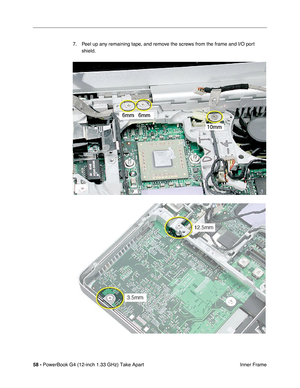 Page 6058 - PowerBook G4 (12-inch 1.33 GHz) Take Apart
 Inner Frame 7. Peel up any remaining tape, and remove the screws from the frame and I/O port 
shield.  