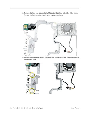 Page 6462 - PowerBook G4 (12-inch 1.33 GHz) Take Apart
 Inner Frame 12. Remove the tape that secures the RJ11 board and cable to both sides of the frame. 
Transfer the RJ11 board and cable to the replacement frame.
13. Remove the screws that secure the EMI strip to the frame. Transfer the EMI strip to the 
replacement frame. 