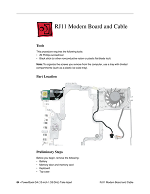 Page 6664 - PowerBook G4 (12-inch 1.33 GHz) Take Apart
 RJ11 Modem Board and Cable
RJ11 Modem Board and Cable
Tools
This procedure requires the following tools:
• #0 Phillips screwdriver 
• Black stick (or other nonconductive nylon or plastic flat-blade tool) 
Note: To organize the screws you remove from the computer, use a tray with divided 
compartments (such as a plastic ice cube tray).
Part Location
Preliminary Steps
Before you begin, remove the following:
• Battery
• Memory door and memory card
• Keyboard...