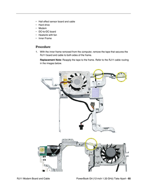 Page 67PowerBook G4 (12-inch 1.33 GHz) Take Apart - 65
 RJ11 Modem Board and Cable• Hall effect sensor board and cable
• Hard drive
• Modem
• DC-to-DC board
• Heatsink with fan
• Inner Frame
Procedure
1. With the inner frame removed from the computer, remove the tape that secures the 
RJ11 board and cable to both sides of the frame.
Replacement Note:
 Reapply the tape to the frame. Refer to the RJ11 cable routing 
in the images below.  