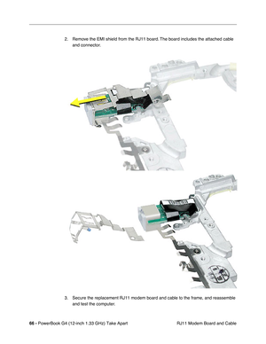 Page 6866 - PowerBook G4 (12-inch 1.33 GHz) Take Apart
 RJ11 Modem Board and Cable 2. Remove the EMI shield from the RJ11 board. The board includes the attached cable 
and connector.
3. Secure the replacement RJ11 modem board and cable to the frame, and reassemble 
and test the computer. 