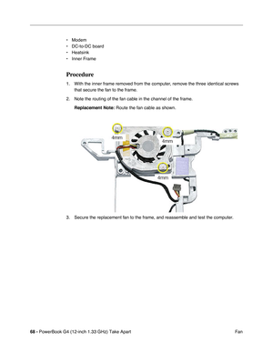 Page 7068 - PowerBook G4 (12-inch 1.33 GHz) Take Apart
 Fan • Modem
• DC-to-DC board
• Heatsink
• Inner Frame
Procedure
1. With the inner frame removed from the computer, remove the three identical screws 
that secure the fan to the frame.
2. Note the routing of the fan cable in the channel of the frame.
Replacement Note:
 Route the fan cable as shown. 
3. Secure the replacement fan to the frame, and reassemble and test the computer. 