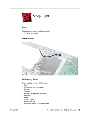 Page 71PowerBook G4 (12-inch 1.33 GHz) Take Apart - 69
 Sleep Light
Sleep Light
Tools
This procedure requires the following tools:
• #0 Phillips screwdriver 
Part Location
Preliminary Steps
Before you begin, remove the following:
• Battery
• Memory door and memory card
• Keyboard
• Top case
• Hall effect sensor board and cable
• Hard drive
• Modem
• DC-to-DC board
• Heatsink with fan
• Inner frame (with RJ11 board attached) 