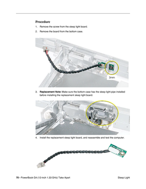 Page 7270 - PowerBook G4 (12-inch 1.33 GHz) Take Apart
 Sleep Light
Procedure
1. Remove the screw from the sleep light board.
2. Remove the board from the bottom case.
3.Replacement Note: Make sure the bottom case has the sleep light pipe installed 
before installing the replacement sleep light board.
4. Install the replacement sleep light board, and reassemble and test the computer. 