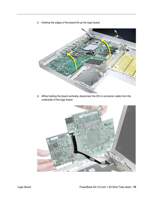 Page 75PowerBook G4 (12-inch 1.33 GHz) Take Apart - 73
 Logic Board2. Holding the edges of the board tilt up the logic board.
3. While holding the board vertically, disconnect the DC-in connector cable from the 
underside of the logic board. 