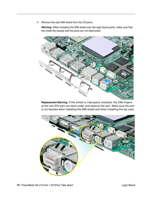 Page 7674 - PowerBook G4 (12-inch 1.33 GHz) Take Apart
 Logic Board 4. Remove the side EMI shield from the I/O ports.
Warning:
 When installing the EMI shield over the logic board ports, make sure that 
the shield fits loosely and the ports are not obstructed.
Replacement Warning:
 If the shield is improperly installed, the EMI fingers 
at the mini DVI port can bend under and obstruct the port. Make sure the port 
is not blocked when installing the EMI shield and when installing the top case. 