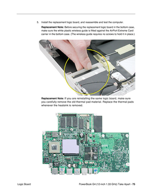 Page 77PowerBook G4 (12-inch 1.33 GHz) Take Apart - 75
 Logic Board5. Install the replacement logic board, and reassemble and test the computer.
Replacement Note:
 Before securing the replacement logic board in the bottom case, 
make sure the white plastic wireless guide is fitted against the AirPort Extreme Card 
carrier in the bottom case. (The wireless guide requires no screws to hold it in place.)
Replacement Note:
 If you are reinstalling the same logic board, make sure 
you carefully remove the old...