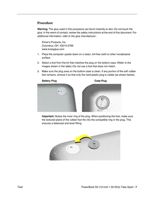 Page 9 
PowerBook G4 (12-inch 1.33 GHz) Take Apart -  
7  
 Feet  Procedure  Warning:
   The glue used in this procedure can bond instantly to skin. Do not touch the 
glue. In the event of contact, review the safety instructions at the end of this document. For 
additional information, refer to the glue manufacturer:
Elmers Products, Inc.
Columbus, OH. 43215-3799
www.krazyglue.com
1. Place the computer upside down on a clean, lint-free cloth or other nonabrasive 
surface.
2. Select a foot from the kit that...