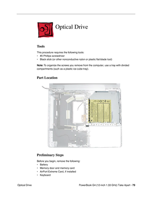 Page 81PowerBook G4 (12-inch 1.33 GHz) Take Apart - 79
 Optical Drive
Optical Drive
Tools
This procedure requires the following tools:
• #0 Phillips screwdriver 
• Black stick (or other nonconductive nylon or plastic flat-blade tool) 
Note: To organize the screws you remove from the computer, use a tray with divided 
compartments (such as a plastic ice cube tray).
Part Location
Preliminary Steps
Before you begin, remove the following:
• Battery
• Memory door and memory card
• AirPort Extreme Card, if installed...