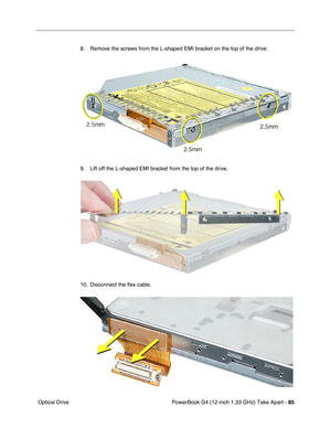 Page 87PowerBook G4 (12-inch 1.33 GHz) Take Apart - 85
 Optical Drive8. Remove the screws from the L-shaped EMI bracket on the top of the drive. 
9. Lift off the L-shaped EMI bracket from the top of the drive.
10. Disconnect the ﬂex cable. 