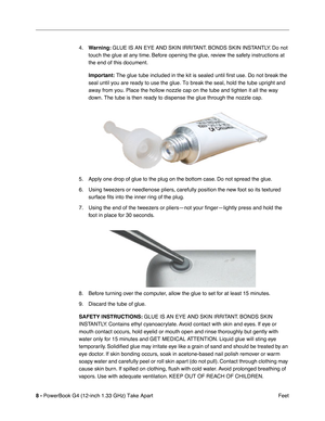 Page 10 
8 -  
PowerBook G4 (12-inch 1.33 GHz) Take Apart
 Feet 4.
  Warning:
   GLUE IS AN EYE AND SKIN IRRITANT. BONDS SKIN INSTANTLY. Do not 
touch the glue at any time. Before opening the glue, review the safety instructions at 
the end of this document.
  Important:
   The glue tube included in the kit is sealed until first use. Do not break the 
seal until you are ready to use the glue. To break the seal, hold the tube upright and 
away from you. Place the hollow nozzle cap on the tube and tighten it all...