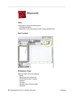 Page 9290 - PowerBook G4 (12-inch 1.33 GHz) Take Apart
 Bluetooth
Bluetooth
Tools
This procedure requires the following tools:
• #0 Phillips screwdriver 
• Black stick (or other nonconductive nylon or plastic flat-blade tool) 
Part Location
Preliminary Steps
Before you begin, remove the following:
• Battery
• Memory door and memory card
• AirPort Extreme Card, if installed
• Keyboard
• Top case
• Hall effect sensor board and cable
• Hard drive 