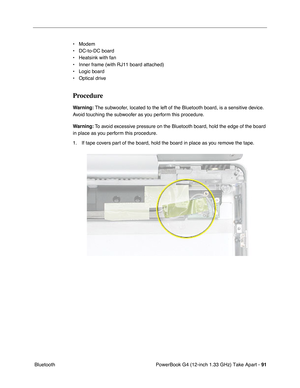 Page 93PowerBook G4 (12-inch 1.33 GHz) Take Apart - 91
 Bluetooth• Modem
• DC-to-DC board
• Heatsink with fan
• Inner frame (with RJ11 board attached)
• Logic board
• Optical drive
Procedure
Warning: The subwoofer, located to the left of the Bluetooth board, is a sensitive device. 
Avoid touching the subwoofer as you perform this procedure.
Warning: To avoid excessive pressure on the Bluetooth board, hold the edge of the board 
in place as you perform this procedure.
1. If tape covers part of the board, hold...