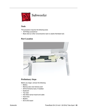 Page 95PowerBook G4 (12-inch 1.33 GHz) Take Apart - 93
 Subwoofer
Subwoofer
Tools
This procedure requires the following tools:
•  #0 Phillips screwdriver
• Black stick (or other nonconductive nylon or plastic flat-blade tool)
Part Location
Preliminary Steps
Before you begin, remove the following:
• Battery
• Memory door and memory card
• AirPort Extreme Card, if installed
• Keyboard
• Top case
• Hall effect sensor board and cable
• Hard drive
• Modem
• DC-to-DC board 