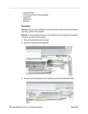 Page 9694 - PowerBook G4 (12-inch 1.33 GHz) Take Apart
 Subwoofer • Heatsink with fan
• Inner frame (with RJ11 board attached)
• Logic board
• Optical drive
• Bluetooth
Procedure
Warning:  The cone of the subwoofer is a sensitive device. Avoid touching the subwoofer 
cone as you perform this procedure.
Warning:  To avoid excessive pressure on the subwoofer, hold the edge of the subwoofer 
in place as you perform this procedure.
1. Remove the tape that covers the screw.
2. Remove the screw from the subwoofer.
3....