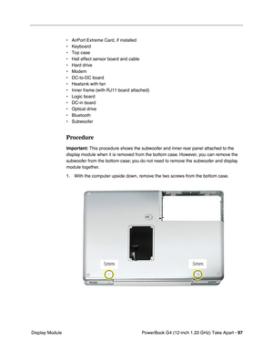 Page 99PowerBook G4 (12-inch 1.33 GHz) Take Apart - 97
 Display Module• AirPort Extreme Card, if installed
• Keyboard
• Top case
• Hall effect sensor board and cable
• Hard drive
• Modem
• DC-to-DC board
• Heatsink with fan
• Inner frame (with RJ11 board attached)
• Logic board
• DC-in board
• Optical drive
• Bluetooth
• Subwoofer
Procedure
Important: This procedure shows the subwoofer and inner rear panel attached to the 
display module when it is removed from the bottom case. However, you can remove the...