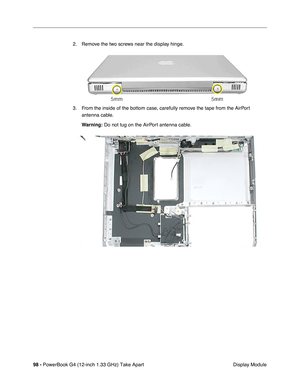 Page 10098 - PowerBook G4 (12-inch 1.33 GHz) Take Apart
 Display Module 2. Remove the two screws near the display hinge.
3. From the inside of the bottom case, carefully remove the tape from the AirPort 
antenna cable.
Warning:
 Do not tug on the AirPort antenna cable. 