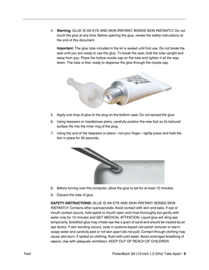 Page 11 
PowerBook G4 (12-inch 1.5 GHz) Take Apart -   
9
 
 Feet 4.
 
Warning:
 
 GLUE IS AN EYE AND SKIN IRRITANT. BONDS SKIN INSTANTLY. Do not 
touch the glue at any time. Before opening the glue, review the safety instructions at 
the end of this document.
 
Important:
 
 The glue tube included in the kit is sealed until first use. Do not bre\
ak the 
seal until you are ready to use the glue. To break the seal, hold the tu\
be upright and 
away from you. Place the hollow nozzle cap on the tube and tighten...