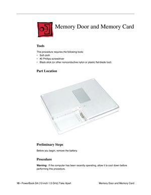 Page 12 
10 -   
PowerBook G4 (12-inch 1.5 GHz) Take Apart  Memory Door and Memory Card 
Memory Door and Memory Card 
Tools 
This procedure requires the following tools:
• Soft cloth
• #0 Phillips screwdriver 
• Black stick (or other nonconductive nylon or plastic flat-blade tool) \
 
Part Location
Preliminary Steps 
Before you begin, remove the battery. 
Procedure 
Warning:  
  If the computer has been recently operating, allow it to cool down before 
performing this procedure. 