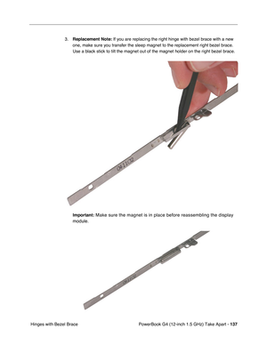 Page 139PowerBook G4 (12-inch 1.5 GHz) Take Apart - 137
 Hinges with Bezel Brace 3.
Replacement Note:  If you are replacing the right hinge with bezel brace with a new 
one, make sure you transfer the sleep magnet to the replacement right bezel brace. 
Use a black stick to tilt the magnet out of the magnet holder on the right bezel brace. 
Important:
 Make sure the magnet is in place before reassembling the display 
module. 