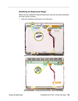 Page 141PowerBook G4 (12-inch 1.5 GHz) Take Apart - 139
 Hinges with Bezel Brace
Identifying the Replacement Hinges
Before ordering a replacement hinge with bezel brace, verify the LCD panel manufacturer 
and hinge marking, as follows.
1. Check the manufacturer label shown on the LCD panel. 