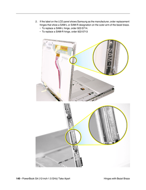 Page 142140 - PowerBook G4 (12-inch 1.5 GHz) Take Apart
 Hinges with Bezel Brace
2. If the label on the LCD panel shows Samsung as the manufacturer, order replacement 
hinges that show a SAM-L or SAM-R designation on the outer arm of the bezel brace. 
• To replace a SAM-L hinge, order 922-5714.
• To replace a SAM-R hinge, order 922-5713 