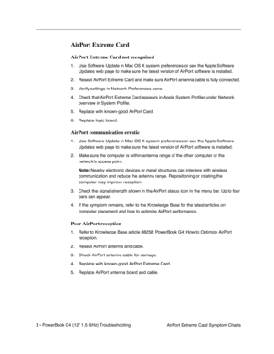 Page 148 
2 - 
 
PowerBook G4 (12 1.5 GHz) TroubleshootingAirPort Extreme Card Symptom Charts
 
AirPort Extreme Card
 
AirPort Extreme Card not recognized
 
1. Use Software Update in Mac OS X system preferences or see the Apple Software 
Updates web page to make sure the latest version of AirPort software is installed.
2. Reseat AirPort Extreme Card and make sure AirPort antenna cable is fully connected. 
3. Verify settings in Network Preferences pane.
4. Check that AirPort Extreme Card appears in Apple System...