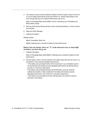 Page 150 
4 - 
 
PowerBook G4 (12 1.5 GHz) TroubleshootingBattery Symptom Charts
4. The customer may be heavily loading the battery. Check the system setup to 
ﬁnd out if 
it is set to highest performance all the time (AirPort on, optical media always in the 
drive, Energy Savings set to Highest Performance and so on).
Refer to Knowledge Base article 50666: Tips for maximizing your PowerBoo\
k and 
iBook battery charge
5. Remove all third-party devices (printers, hubs, third-party keyboard, or mice), and test...