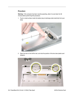 Page 16 
14 -   
PowerBook G4 (12-inch 1.5 GHz) Take Apart  AirPort Extreme Card 
Procedure 
Warning:
 
  If the computer has been recently operating, allow it to cool down for 30 
minutes before performing this procedure.
1. Touch a metal surface inside the battery bay to discharge static electricity from your  body.
2. Open the door to the AirPort slot, and note the position of the two clear plastic card  stoppers. 