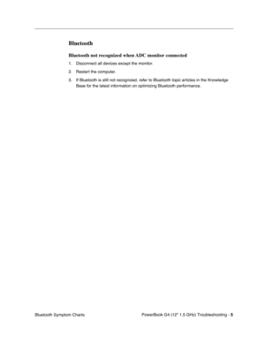 Page 151 
PowerBook G4 (12 1.5 GHz) Troubleshooting - 
 
5
 
Bluetooth Symptom Charts
 
Bluetooth
 
Bluetooth not recognized when ADC monitor connected
 
1. Disconnect all devices except the monitor.
2. Restart the computer.
3. If Bluetooth is still not recognized, refer to Bluetooth topic articles in the Knowledge Base for the latest information on optimizing Bluetooth performance. 