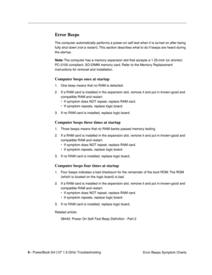 Page 152 
6 - 
 
PowerBook G4 (12 1.5 GHz) TroubleshootingError Beeps Symptom Charts
 
Error Beeps
 
The computer automatically performs a power-on self test when it is turned on after being 
fully shut down (not a restart). This section describes what to do if beeps are heard during 
the startup.
 
Note:
 
 The computer has a memory expansion slot that accepts a 1.25-inch (or shorter) 
PC-2100 compliant, SO-DIMM memory card. Refer to the Memory Replacement 
instructions for removal and installation.
 
Computer...