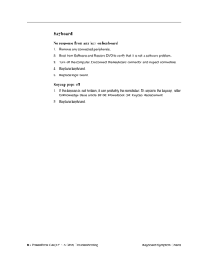 Page 154 
8 - 
 
PowerBook G4 (12 1.5 GHz) TroubleshootingKeyboard Symptom Charts
 
Keyboard
 
No response from any key on keyboard
 
1. Remove any connected peripherals.
2. Boot from Software and Restore DVD to verify that it is not a software problem.
3. Turn off the computer. Disconnect the keyboard connector and inspect connectors.
4. Replace keyboard.
5. Replace logic board.
 
Keycap pops off
 
1. If the keycap is not broken, it can probably be reinstalled. To replace the keycap, refer 
to Knowledge Base...