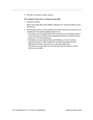 Page 160 
14 - 
 
PowerBook G4 (12 1.5 GHz) TroubleshootingStartup Symptom Charts
3. Reinstall the computer’s system software.
 
The computer shuts down or sleeps unexpectedly 
 
1. Calibrate the battery.
Refer to Knowledge Base article 86284: Calibrating your computers batte\
ry for best 
performance
2. Test the battery under a normal workload. If the battery lasts less than two hours, it is  considered to have severely degraded performance.
•  If the battery was purchased (either with the computer or as a...