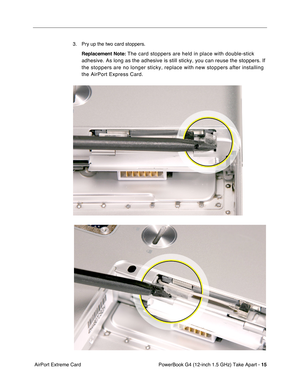 Page 17 
PowerBook G4 (12-inch 1.5 GHz) Take Apart -   
15
 
 AirPort Extreme Card 3. Pry up the two card stoppers.
 
Replacement Note: 
 The card stoppers are held in place with double-stick 
adhesive. As long as the adhesive is still sticky, you can reuse the sto\
ppers. If 
the stoppers are no longer sticky, replace with new stoppers after insta\
lling 
the AirPort Express Card.  