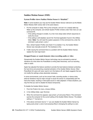 Page 16620 - PowerBook G4 (12 1.5 GHz) Troubleshooting
Sudden Motion Sensor (SMS) Symptom Charts
Sudden Motion Sensor (SMS)
System Proﬁler shows Sudden Motion Sensor is “disabled.”
Note: In some locations you may see the Sudden Motion Sensor referred to as the Mobile 
Motion Module. Both names refer to the same feature.
1. Put the computer to sleep. Pick up the computer, and set it on a steady table top.  Wake up the computer, and refresh System Pro ﬁler window under View menu (or use 
command-R). 
• If the...