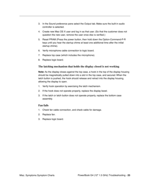 Page 169PowerBook G4 (12 1.5 GHz) Troubleshooting - 23
Misc. Symptoms Symptom Charts 3. In the Sound preference pane select the Output tab. Make sure the built-in audio 
controller is selected.
4. Create new Mac OS X user and log in as that user. (So that the customer does not  question the new user, remove the user once disc is veri ﬁed.)
5. Reset PRAM (Press the power button, then hold down the Option-Command-P-R  keys until you hear the startup chime at least one additional time after the initial 
startup...