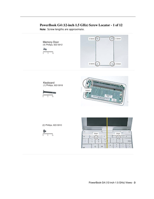 Page 174 
PowerBook G4 (12-inch 1.5 GHz) Views - 
 
3
 
 
 
PowerBook G4 (12-inch 1.5 GHz) Screw Locator - 1 of 12
 
Note:
 
 
 
 Screw lengths are approximate.
 
 
Memory Door (4) Phillips, 922-5912
2.5mm2.5mm
2.5mm 2.5mm
14mm
510
0
5 10
0
Keyboard(1) Phillips, 922-5918
(2) Phillips, 922-5910
2mm 2mm510
0 